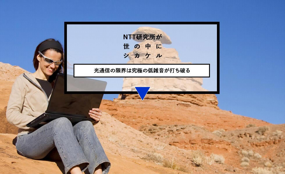 NTT研究所が世の中にシカケル 光通信の限界は究極の低雑音が打ち破る